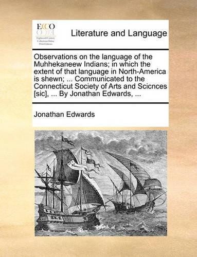Observations on the Language of the Muhhekaneew Indians; In Which the Extent of That Language in North-America Is Shewn; ... Communicated to the Connecticut Society of Arts and Scicnces [Sic], ... by Jonathan Edwards, ...