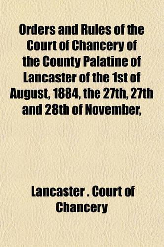 Orders and Rules of the Court of Chancery of the County Palatine of Lancaster of the 1st of August, 1884, the 27th, 27th and 28th of November,