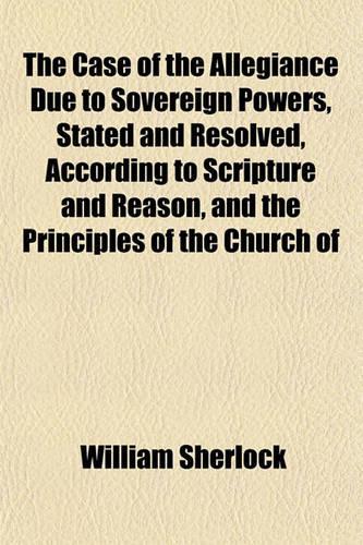 The Case of the Allegiance Due to Sovereign Powers, Stated and Resolved, According to Scripture and Reason, and the Principles of the Church of