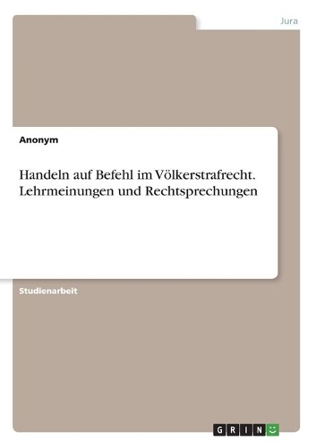 Handeln auf Befehl im Völkerstrafrecht. Lehrmeinungen und Rechtsprechungen
