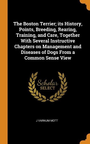 The Boston Terrier; Its History, Points, Breeding, Rearing, Training, and Care, Together with Several Instructive Chapters on Management and Diseases of Dogs from a Common Sense View