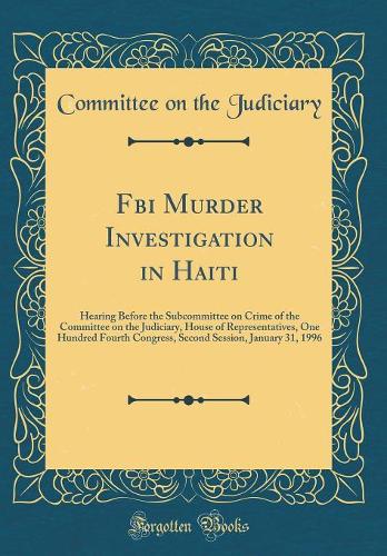 Fbi Murder Investigation in Haiti: Hearing Before the Subcommittee on Crime of the Committee on the Judiciary, House of Representatives, One Hundred Fourth Congress, Second Session, January 31, 1996 (Classic Reprint)