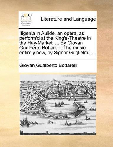 Ifigenia in Aulide, an opera, as perform'd at the King's-Theatre in the Hay-Market. ... By Giovan Gualberto Bottarelli. The music entirely new, by Signor Guglielmi, ...