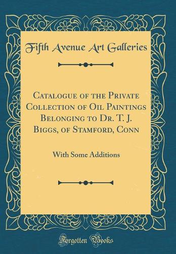 Catalogue of the Private Collection of Oil Paintings Belonging to Dr. T. J. Biggs, of Stamford, Conn: With Some Additions (Classic Reprint)