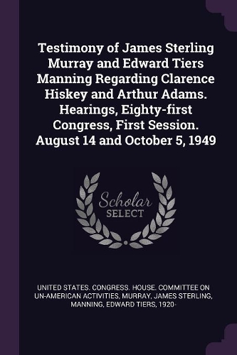 Testimony of James Sterling Murray and Edward Tiers Manning Regarding Clarence Hiskey and Arthur Adams. Hearings, Eighty-first Congress, First Session. August 14 and October 5, 1949