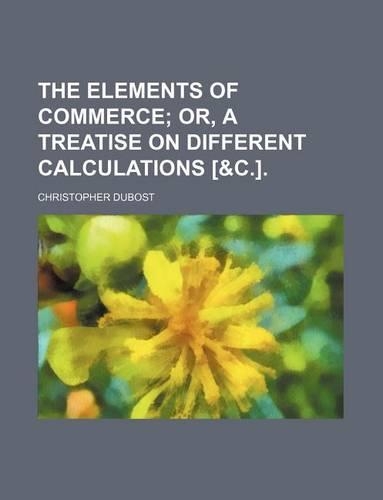 The Elements of Commerce; Or, a Treatise on Different Calculations [&C.].