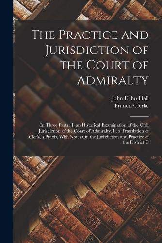 The Practice and Jurisdiction of the Court of Admiralty: In Three Parts: I. an Historical Examination of the Civil Jurisdiction of the Court of Admiralty. Ii. a Translation of Clerke's Praxis, With Notes O