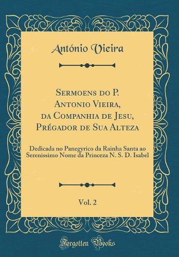 Sermoens do P. Antonio Vieira, da Companhia de Jesu, Prégador de Sua Alteza, Vol. 2: Dedicada no Panegyrico da Rainha Santa ao Serenissimo Nome da Princeza N. S. D. Isabel (Classic Reprint)