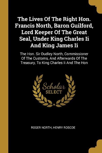 The Lives Of The Right Hon. Francis North, Baron Guilford, Lord Keeper Of The Great Seal, Under King Charles Ii And King James Ii