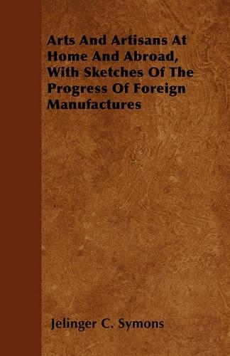 Arts And Artisans At Home And Abroad, With Sketches Of The Progress Of Foreign Manufactures