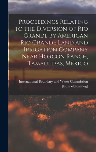 Proceedings Relating to the Diversion of Rio Grande by American Rio Grande Land and Irrigation Company Near Horcon Ranch, Tamaulipas, Mexico
