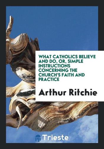 What Catholics Believe and Do, Or, Simple Instructions Concerning the Church's Faith and Practice