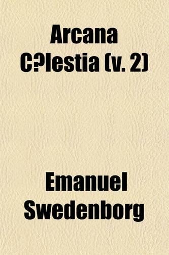 Arcana C Lestia (Volume 2); The Heavenly Arcana, Contained in the Holy Scriptures, Unfolded, Beginning with the Book of Genesis