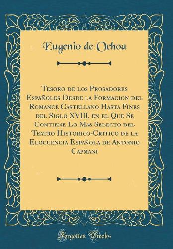 Tesoro de los Prosadores Españoles Desde la Formacion del Romance Castellano Hasta Fines del Siglo XVIII, en el Que Se Contiene Lo Mas Selecto del Teatro Historico-Critico de la Elocuencia Española de Antonio Capmani (Classic Reprint)