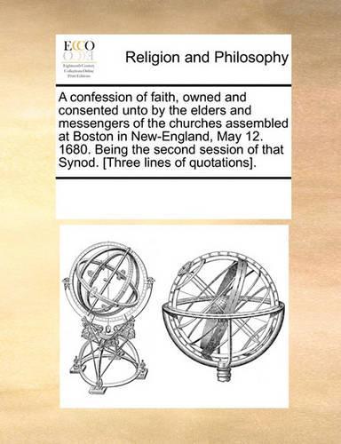 A Confession of Faith, Owned and Consented Unto by the Elders and Messengers of the Churches Assembled at Boston in New-England, May 12. 1680. Being the Second Session of That Synod. [three Lines of Quotations].