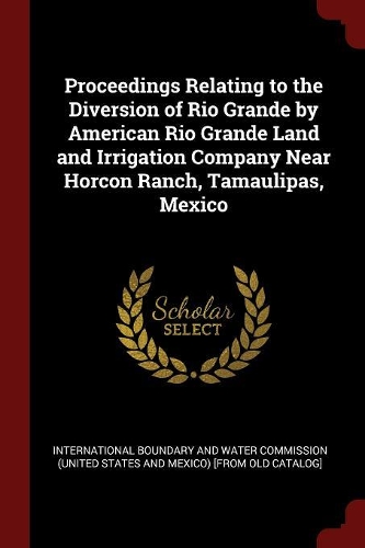 Proceedings Relating to the Diversion of Rio Grande by American Rio Grande Land and Irrigation Company Near Horcon Ranch, Tamaulipas, Mexico