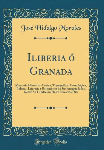 Iliberia ó Granada: Memoria Histórico-Crítica, Topográfica, Cronológica, Política, Literaria y Eclesiástica de Sus Antigüedades, Desde Su Fundacion Hasta Nuestros Dias (Classic Reprint)