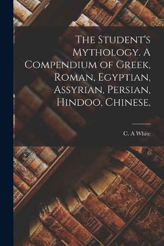 The Student's Mythology. A Compendium of Greek, Roman, Egyptian, Assyrian, Persian, Hindoo, Chinese,