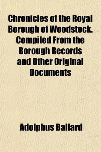 Chronicles of the Royal Borough of Woodstock. Compiled from the Borough Records and Other Original Documents