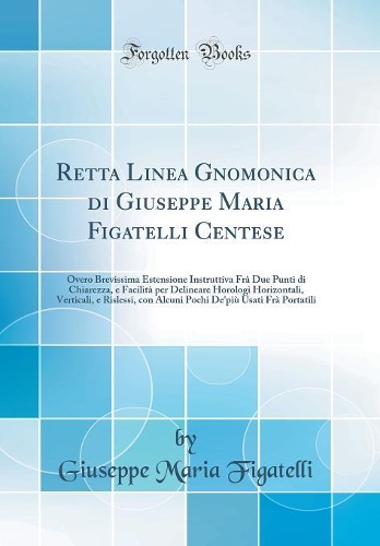 Retta Linea Gnomonica di Giuseppe Maria Figatelli Centese: Overo Brevissima Estensione Instruttiva Frà Due Punti di Chiarezza, e Facilità per Delineare Horologi Horizontali, Verticali, e Rislessi, con Alcuni Pochi De'più Usati Frà Portatili