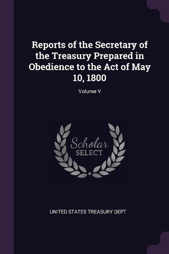 Reports of the Secretary of the Treasury Prepared in Obedience to the Act of May 10, 1800; Volume V