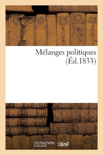 Mélanges Politiques, Par l'Auteur d'Un Coup d'Oeil Sur Les Travaux de la Session de 1832