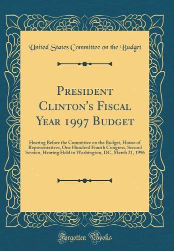 President Clinton's Fiscal Year 1997 Budget: Hearing Before the Committee on the Budget, House of Representatives, One Hundred Fourth Congress, Second Session, Hearing Held in Washington, DC, March 21, 1996 (Classic Reprint)