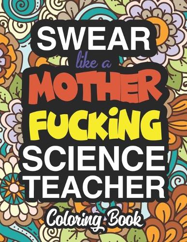 Swear Like A Mother Fucking Science Teacher: A Sweary Adult Coloring Book For Swearing Like A Science Teacher: Science Teacher Gifts Presents For Science Teachers