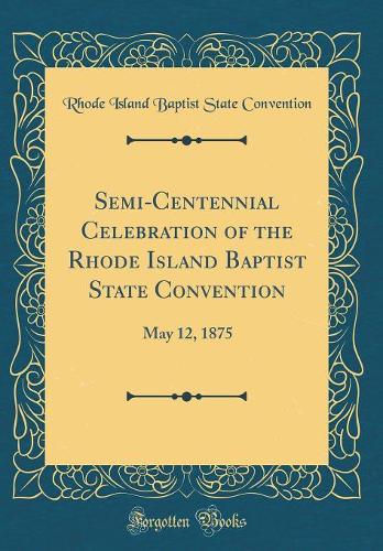 Semi-Centennial Celebration of the Rhode Island Baptist State Convention: May 12, 1875 (Classic Reprint)
