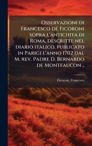 Osservazioni di Francesco dÃ(c) Ficoroni sopra l'antichita di Roma, descritte nel diario italico, publicato in Parigi l'anno 1702 dal M. rev. Padre D. Bernardo de Montfaucon ..
