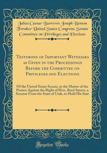 Testimony of Important Witnesses as Given in the Proceedings Before the Committee on Privileges and Elections: Of the United States Senate, in the Matter of the Protest Against the Right of Hon. Reed Smoot, a Senator From the State of Utah, to Hold