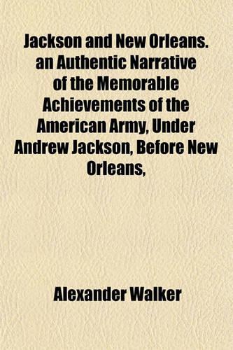 Jackson and New Orleans. an Authentic Narrative of the Memorable Achievements of the American Army, Under Andrew Jackson, Before New Orleans,