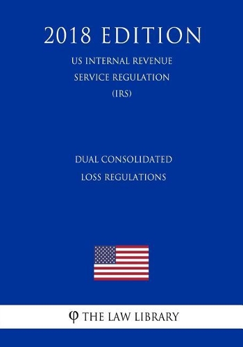 Dual Consolidated Loss Regulations (US Internal Revenue Service Regulation) (IRS) (2018 Edition)