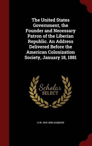 The United States Government, the Founder and Necessary Patron of the Liberian Republic. An Address Delivered Before the American Colonization Society, January 18, 1881