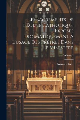 Les sacrements de l'Eglise catholique, exposés dogmatiquement à l'usage des prêtres dans le ministère; Volume 2