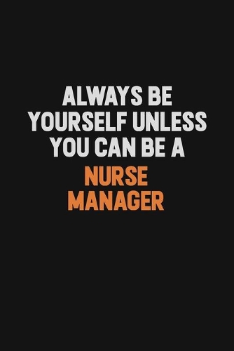 Always Be Yourself Unless You Can Be A Nurse manager