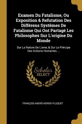 Examen Du Fatalisme, Ou Exposition & Refutation Des Différens Systêmes De Fatalisme Qui Ont Partagé Les Philosophes Sur L'origine Du Monde: Sur La Nature De L'ame, & Sur Le Principe Des Actions Humaines ...