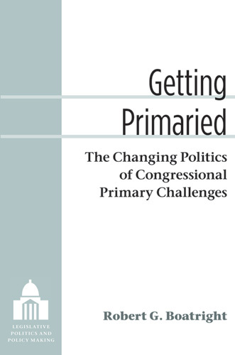 Getting Primaried: The Changing Politics of Congressional Primary Challenges(Legislative Politics and Policy Making)