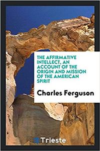 Affirmative Intellect, an Account of the Origin and Mission of the American Spirit