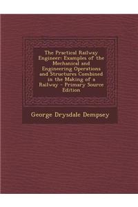 The Practical Railway Engineer: Examples of the Mechanical and Engineering Operations and Structures Combined in the Making of a Railway