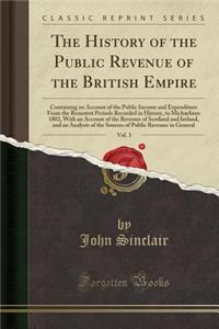 The History of the Public Revenue of the British Empire, Vol. 3: Containing an Account of the Public Income and Expenditure from the Remotest Periods Recorded in History, to Michaelmas 1802, with an Account of the Revenue of Scotland and Ireland, a