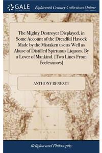 Mighty Destroyer Displayed, in Some Account of the Dreadful Havock Made by the Mistaken use as Well as Abuse of Distilled Spirtuous Liquors. By a Lover of Mankind. [Two Lines From Ecclesiastes]