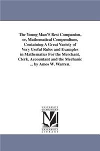 Young Man'S Best Companion, or, Mathematical Compendium, Containing A Great Variety of Very Useful Rules and Examples in Mathematics For the Merchant, Clerk, Accountant and the Mechanic ... by Amos W. Warren.