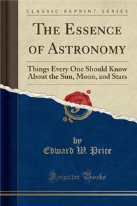 The Essence of Astronomy: Things Every One Should Know about the Sun, Moon, and Stars (Classic Reprint)