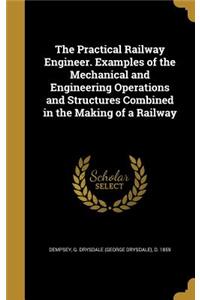 The Practical Railway Engineer. Examples of the Mechanical and Engineering Operations and Structures Combined in the Making of a Railway