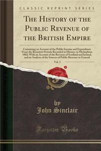 The History of the Public Revenue of the British Empire, Vol. 3: Containing an Account of the Public Income and Expenditure from the Remotest Periods Recorded in History, to Michaelmas 1802; With an Account of the Revenue of Scotland and Ireland, a