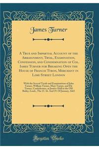 A True and Impartial Account of the Arraignment, Tryal, Examination, Confession, and Condemnation of Col. Iames Turner for Breaking Open the House of Francis Tyron, Merchant in Lime Street London: With the Several Tryals and Examinations of John Tu