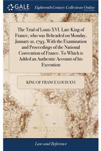 The Trial of Louis XVI. Late King of France, who was Beheaded on Monday, January 21, 1793, With the Examination and Proceedings of the National Convention of France. To Which is Added an Authentic Account of his Execution