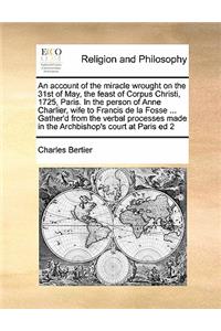 An account of the miracle wrought on the 31st of May, the feast of Corpus Christi, 1725, Paris. In the person of Anne Charlier, wife to Francis de la Fosse ... Gather'd from the verbal processes made in the Archbishop's court at Paris ed 2