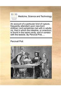 An Account of a Particular Kind of Rupture, Frequently Attendant Upon New-Born Children; And Sometimes Met with in Adults; Viz. That in Which the Intestine, or Omentum, Is Found in the Same Cavity, and in Contact with the Testicle. by Percival Pott